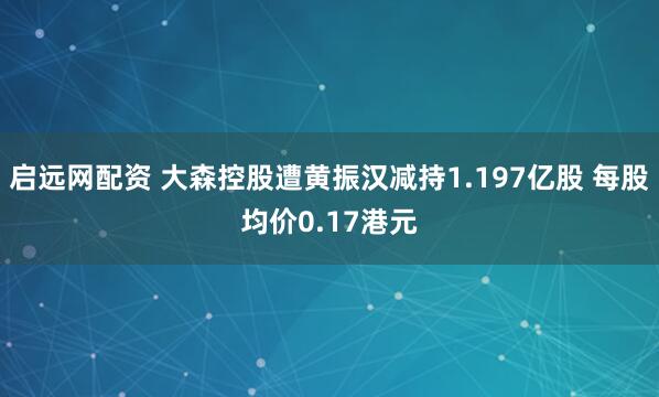 启远网配资 大森控股遭黄振汉减持1.197亿股 每股均价0.17港元