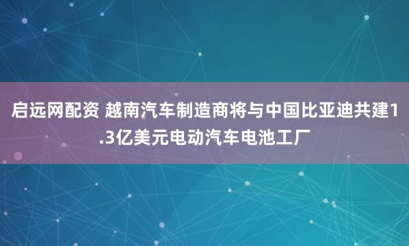 启远网配资 越南汽车制造商将与中国比亚迪共建1.3亿美元电动汽车电池工厂