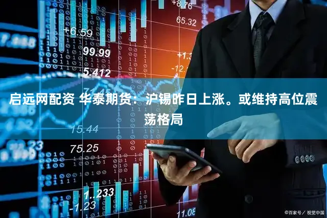 启远网配资 华泰期货：沪锡昨日上涨。或维持高位震荡格局