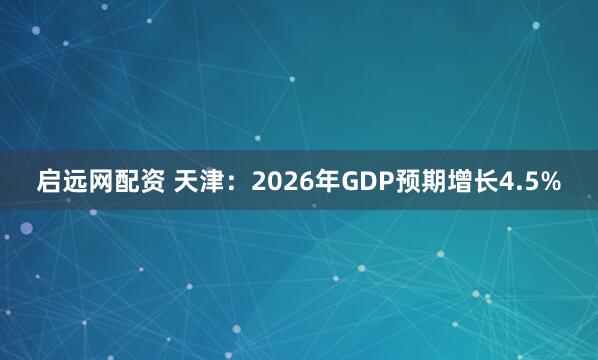 启远网配资 天津：2026年GDP预期增长4.5%