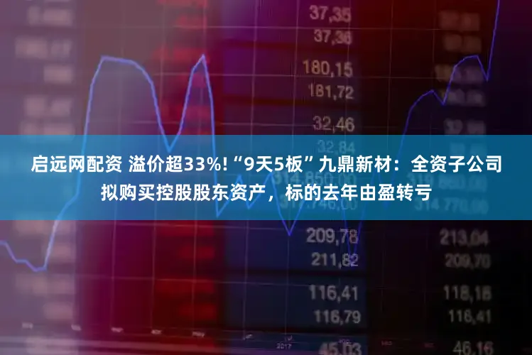 启远网配资 溢价超33%!“9天5板”九鼎新材：全资子公司拟购买控股股东资产，标的去年由盈转亏