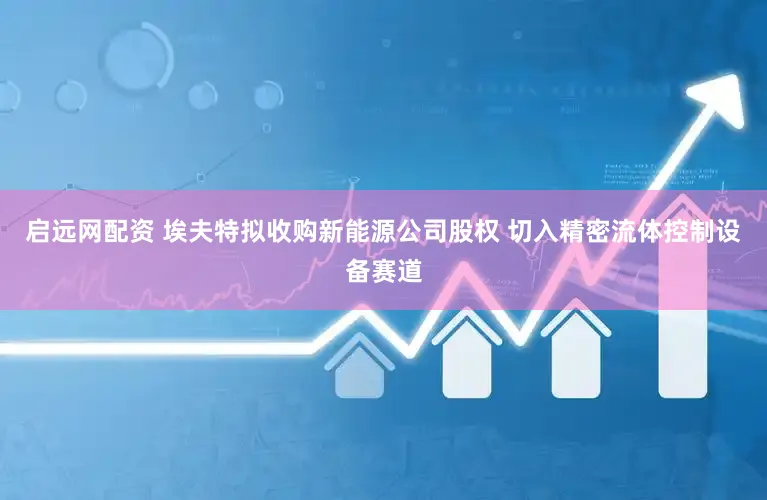 启远网配资 埃夫特拟收购新能源公司股权 切入精密流体控制设备赛道