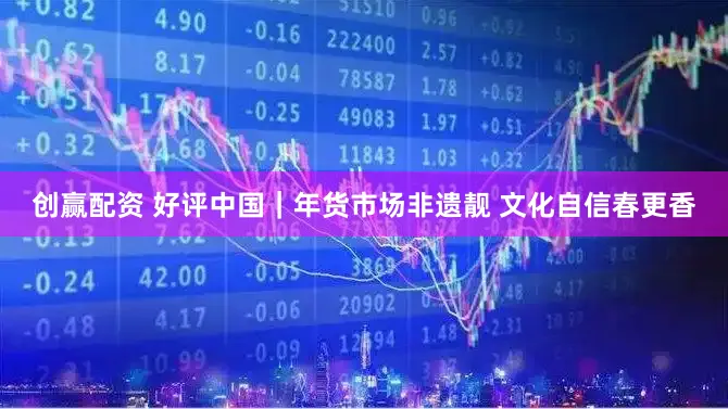 创赢配资 好评中国｜年货市场非遗靓 文化自信春更香