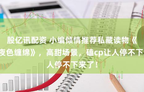 股亿讯配资 小编倾情推荐私藏读物《他如夜色缠绵》，高甜场景，磕cp让人停不下来了！