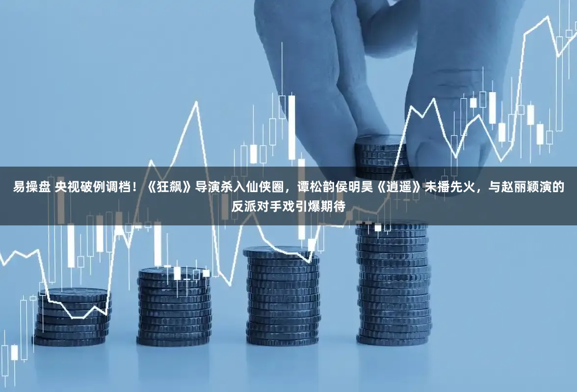 易操盘 央视破例调档！《狂飙》导演杀入仙侠圈，谭松韵侯明昊《逍遥》未播先火，与赵丽颖演的反派对手戏引爆期待