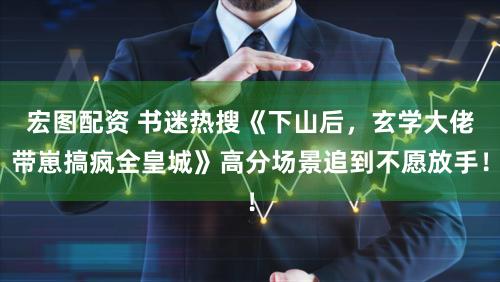 宏图配资 书迷热搜《下山后，玄学大佬带崽搞疯全皇城》高分场景追到不愿放手！