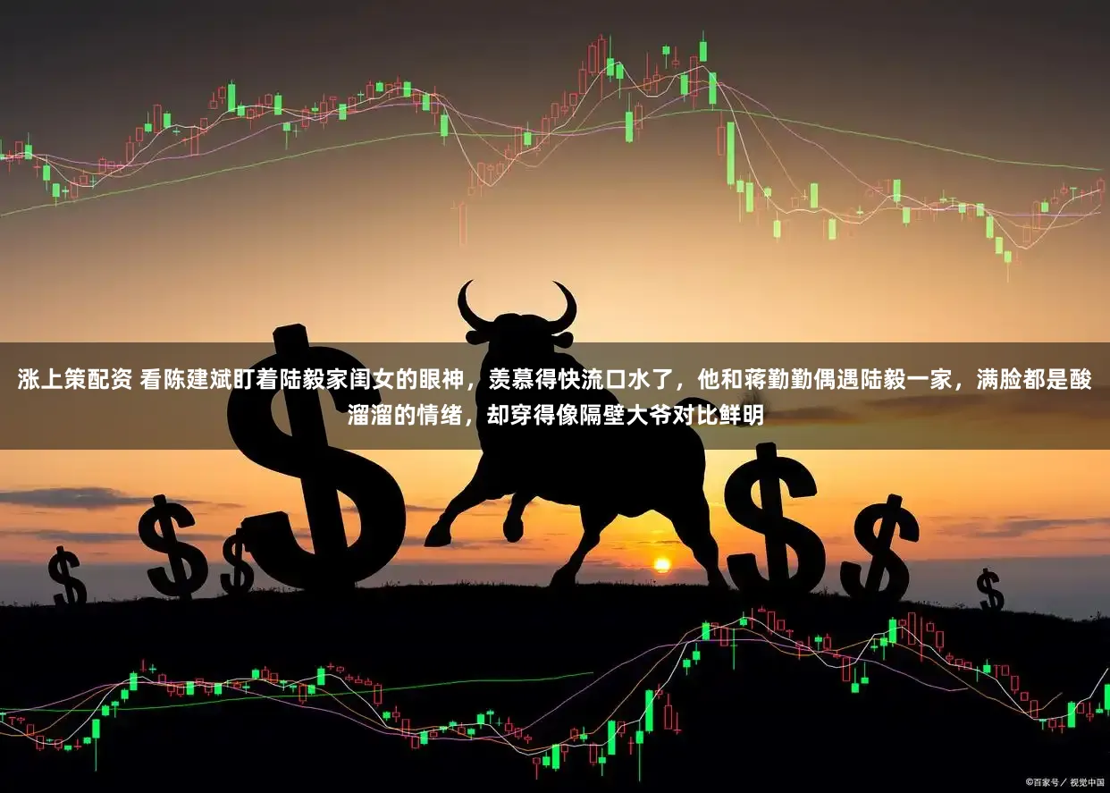 涨上策配资 看陈建斌盯着陆毅家闺女的眼神，羡慕得快流口水了，他和蒋勤勤偶遇陆毅一家，满脸都是酸溜溜的情绪，却穿得像隔壁大爷对比鲜明