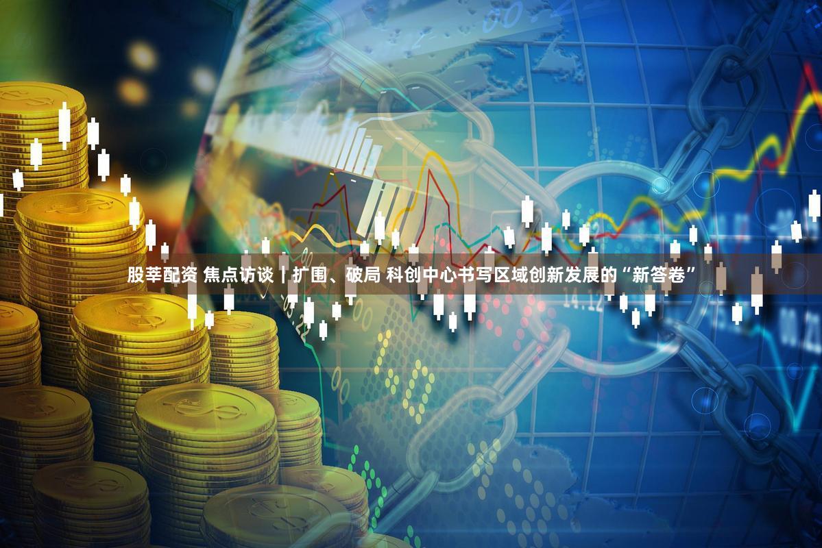 股莘配资 焦点访谈｜扩围、破局 科创中心书写区域创新发展的“新答卷”