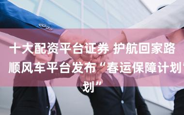 十大配资平台证券 护航回家路，顺风车平台发布“春运保障计划”