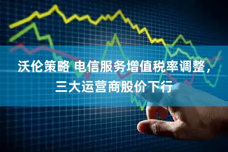 沃伦策略 电信服务增值税率调整，三大运营商股价下行