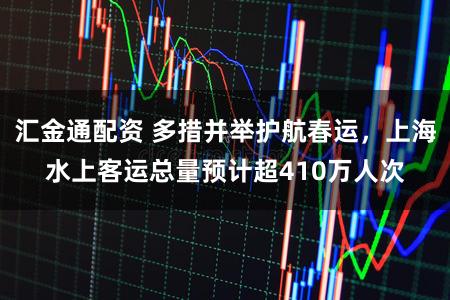 汇金通配资 多措并举护航春运，上海水上客运总量预计超410万人次