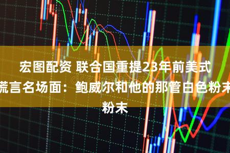 宏图配资 联合国重提23年前美式谎言名场面：鲍威尔和他的那管白色粉末