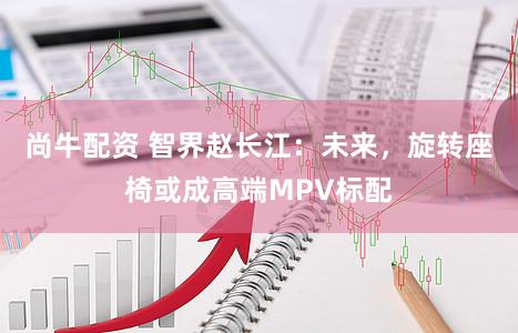 尚牛配资 智界赵长江：未来，旋转座椅或成高端MPV标配