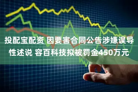 投配宝配资 因要害合同公告涉嫌误导性述说 容百科技拟被罚金450万元