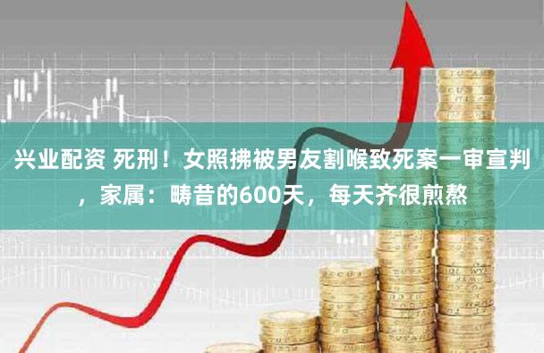 兴业配资 死刑！女照拂被男友割喉致死案一审宣判，家属：畴昔的600天，每天齐很煎熬