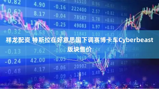 祥龙配资 特斯拉在好意思国下调赛博卡车Cyberbeast版块售价