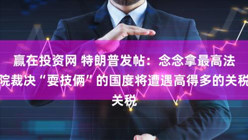 赢在投资网 特朗普发帖：念念拿最高法院裁决“耍技俩”的国度将遭遇高得多的关税