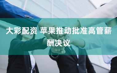 大彩配资 苹果推动批准高管薪酬决议