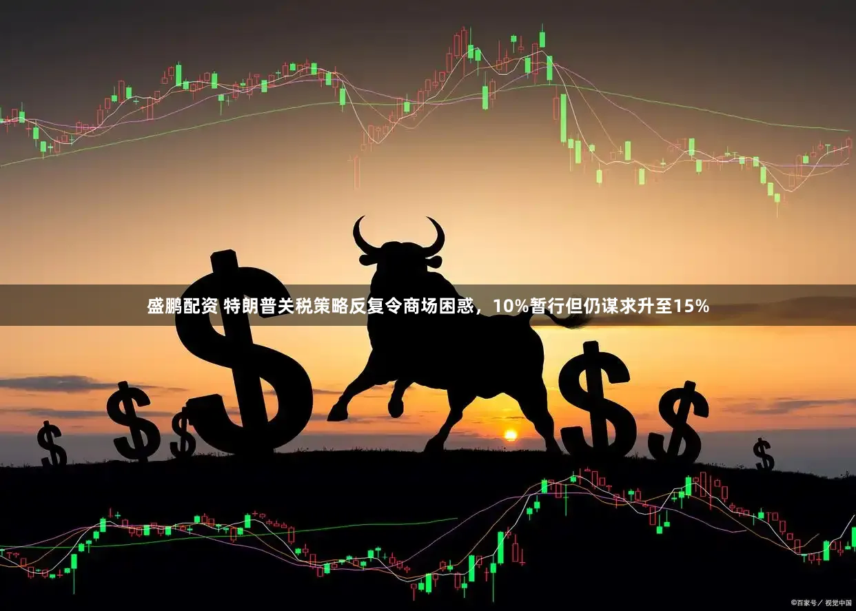 盛鹏配资 特朗普关税策略反复令商场困惑，10%暂行但仍谋求升至15%