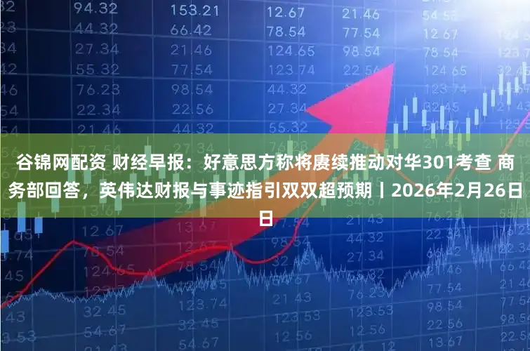 谷锦网配资 财经早报：好意思方称将赓续推动对华301考查 商务部回答，英伟达财报与事迹指引双双超预期丨2026年2月26日