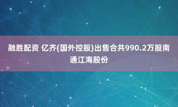 融胜配资 亿齐(国外控股)出售合共990.2万股南通江海股份