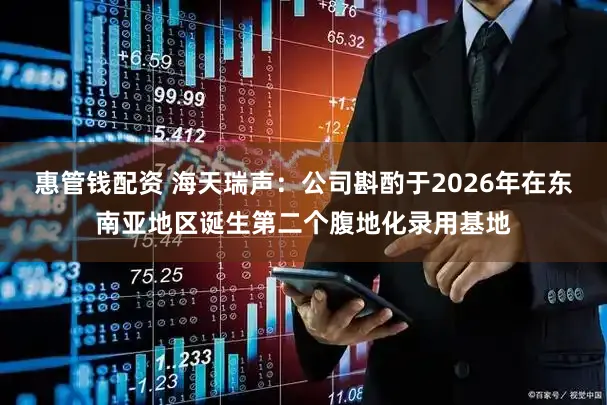 惠管钱配资 海天瑞声：公司斟酌于2026年在东南亚地区诞生第二个腹地化录用基地