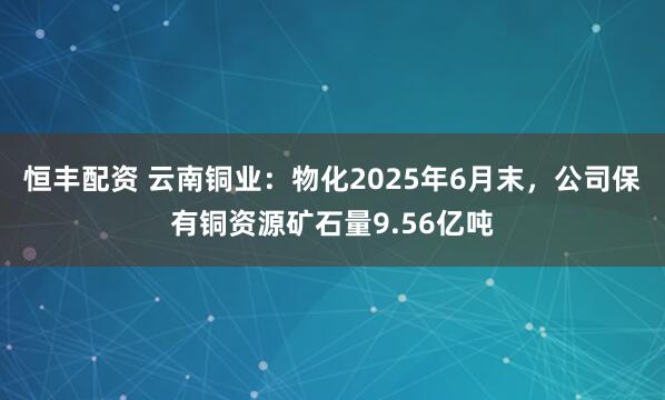 恒丰配资 云南铜业：物化2025年6月末，公司保有铜资源矿石量9.56亿吨