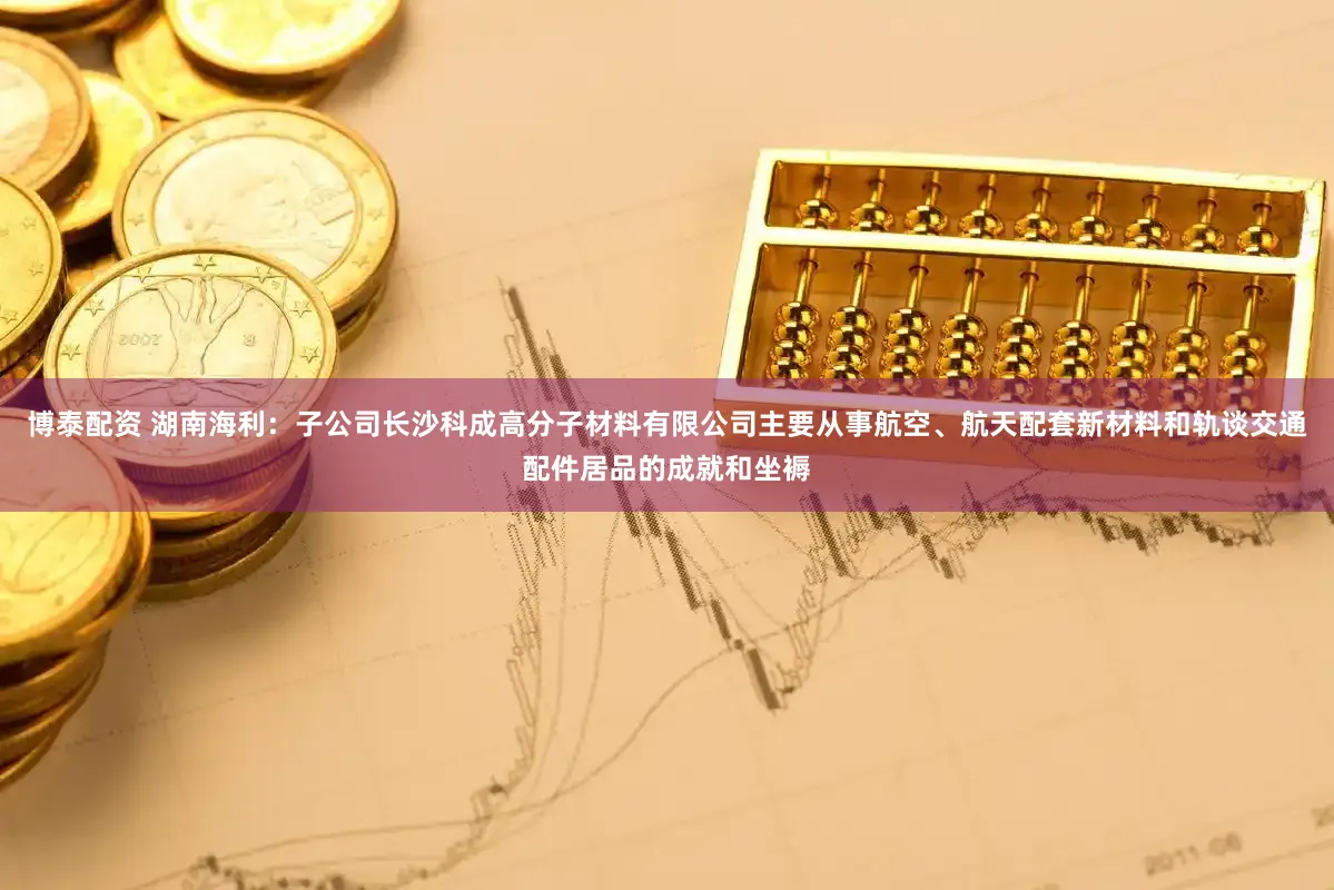 博泰配资 湖南海利：子公司长沙科成高分子材料有限公司主要从事航空、航天配套新材料和轨谈交通配件居品的成就和坐褥