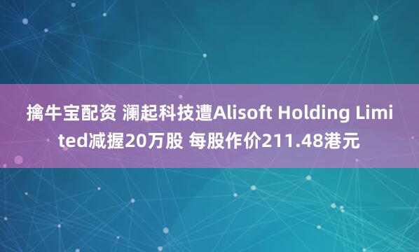擒牛宝配资 澜起科技遭Alisoft Holding Limited减握20万股 每股作价211.48港元