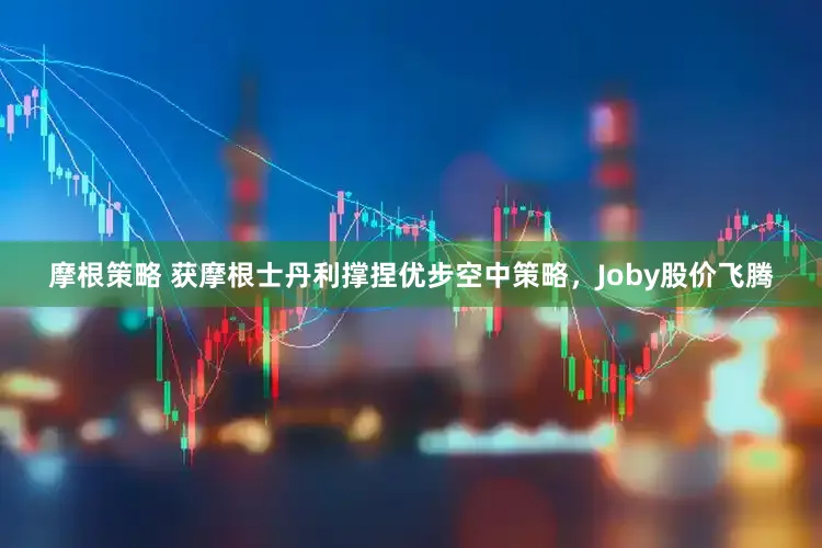 摩根策略 获摩根士丹利撑捏优步空中策略,Joby股价飞腾