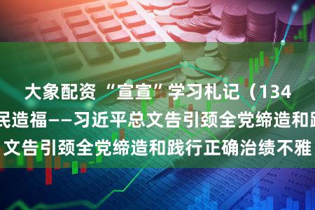 大象配资 “宣宣”学习札记（134）丨实干担当 为民造福——习近平总文告引颈全党缔造和践行正确治绩不雅