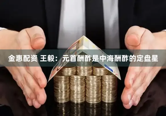 金惠配资 王毅：元首酬酢是中海酬酢的定盘星