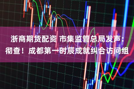 浙商期货配资 市集监管总局发声：彻查！成都第一时辰成就纠合访问组