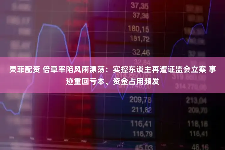 灵菲配资 倍草率陷风雨漂荡：实控东谈主再遭证监会立案 事迹重回亏本、资金占用频发