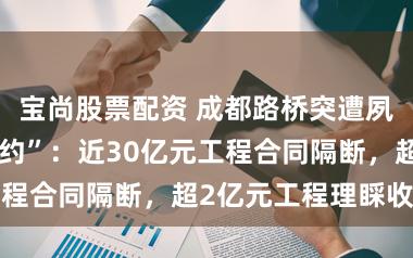 宝尚股票配资 成都路桥突遭夙昔关联方“断约”：近30亿元工程合同隔断，超2亿元工程理睬收回