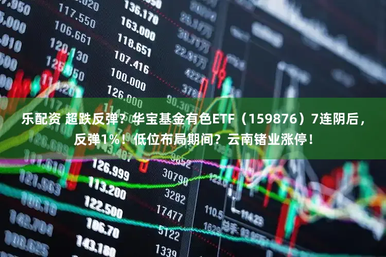 乐配资 超跌反弹？华宝基金有色ETF（159876）7连阴后，反弹1%！低位布局期间？云南锗业涨停！