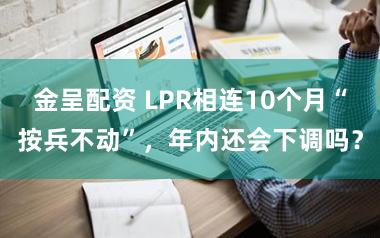金呈配资 LPR相连10个月“按兵不动”，年内还会下调吗？