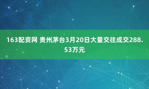 163配资网 贵州茅台3月20日大量交往成交288.53万元