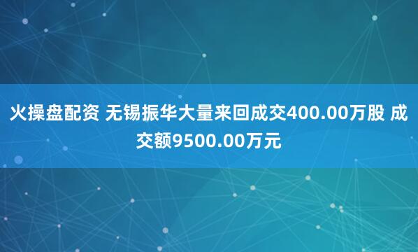 火操盘配资 无锡振华大量来回成交400.00万股 成交额9500.00万元