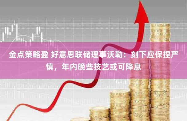 金点策略盈 好意思联储理事沃勒:刻下应保捏严慎,年内晚些技艺或可降息