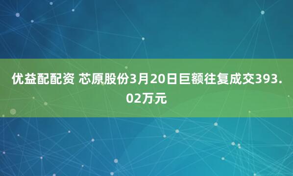 优益配配资 芯原股份3月20日巨额往复成交393.02万元