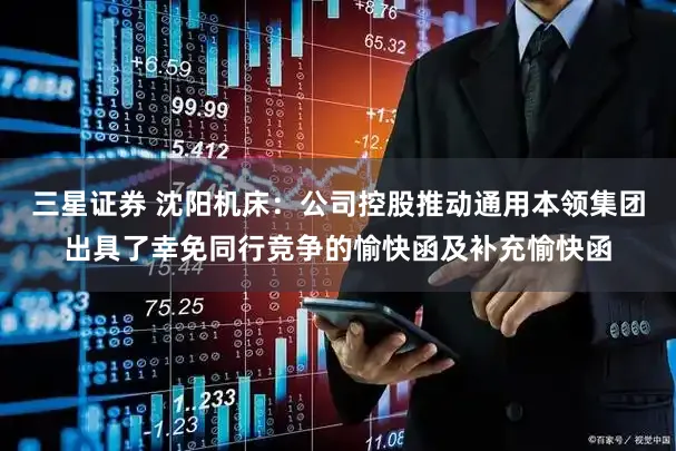三星证券 沈阳机床：公司控股推动通用本领集团出具了幸免同行竞争的愉快函及补充愉快函