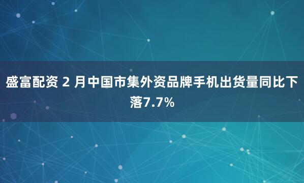 盛富配资 2 月中国市集外资品牌手机出货量同比下落7.7%