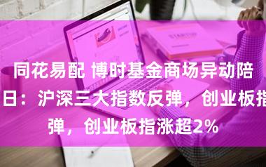同花易配 博时基金商场异动陪伴3月25日：沪深三大指数反弹，创业板指涨超2%