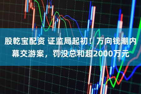 股乾宝配资 证监局起初！万向钱潮内幕交游案，罚没总和超2000万元
