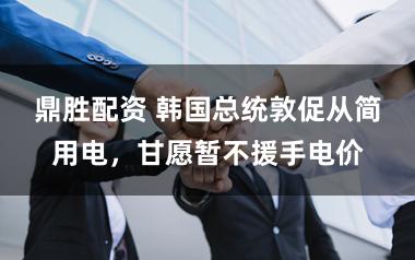 鼎胜配资 韩国总统敦促从简用电，甘愿暂不援手电价