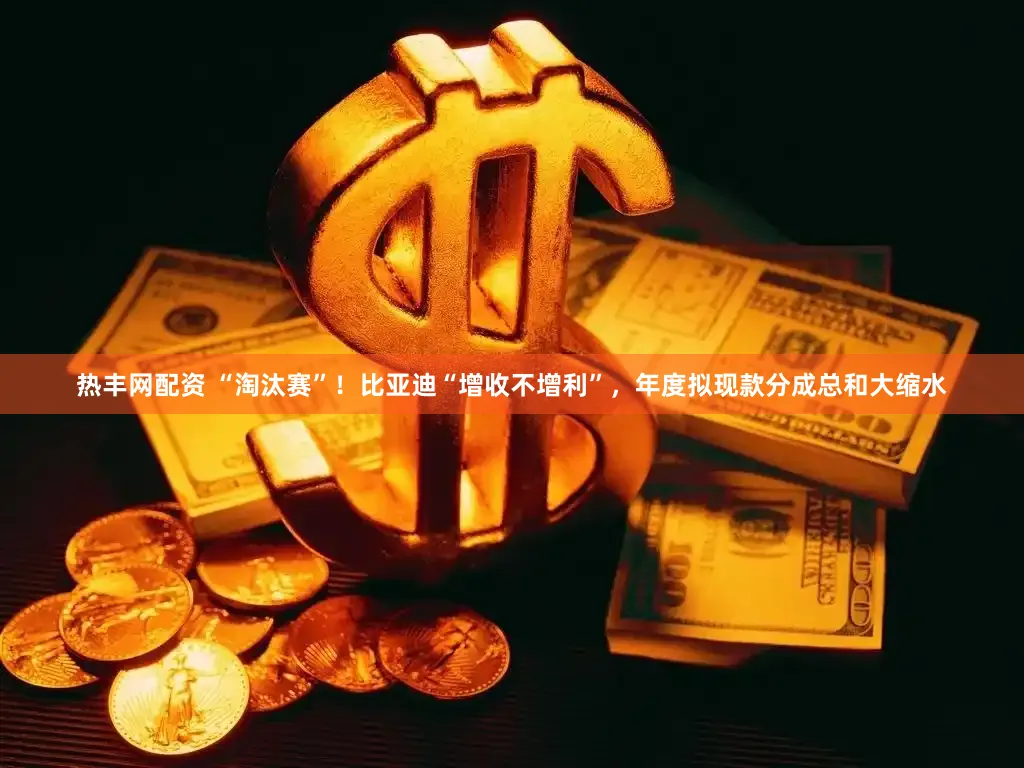 热丰网配资 “淘汰赛”！比亚迪“增收不增利”，年度拟现款分成总和大缩水