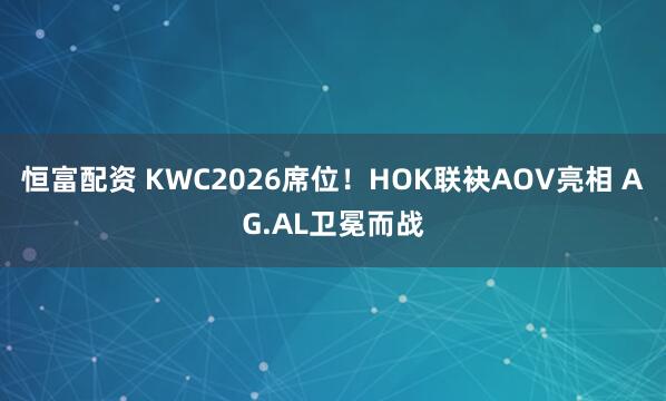 恒富配资 KWC2026席位！HOK联袂AOV亮相 AG.AL卫冕而战