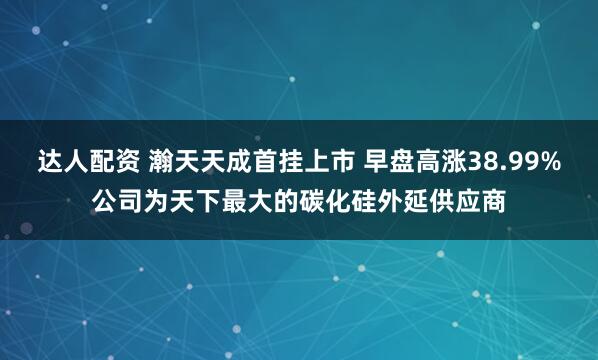 达人配资 瀚天天成首挂上市 早盘高涨38.99%公司为天下最大的碳化硅外延供应商