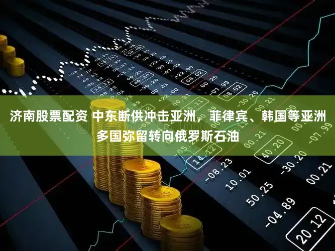 济南股票配资 中东断供冲击亚洲，菲律宾、韩国等亚洲多国弥留转向俄罗斯石油